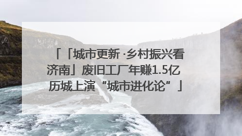 「城市更新 ·乡村振兴看济南」废旧工厂年赚1.5亿 历城上演“城市进化论”