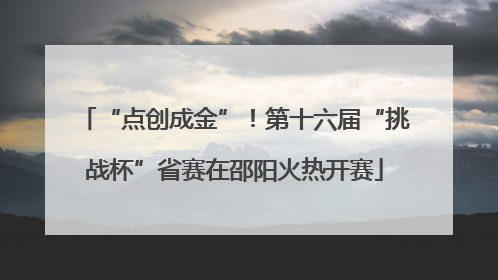“点创成金”！第十六届“挑战杯”省赛在邵阳火热开赛
