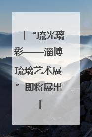 “琉光璃彩——淄博琉璃艺术展”即将展出
