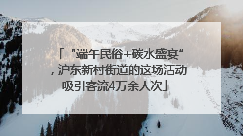 “端午民俗+碳水盛宴”，沪东新村街道的这场活动吸引客流4万余人次
