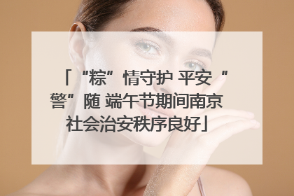 “粽”情守护 平安“警”随 端午节期间南京社会治安秩序良好