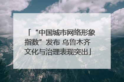 “中国城市网络形象指数”发布 乌鲁木齐文化与治理表现突出