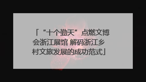“十个勤天”点燃文博会浙江展馆 解码浙江乡村文旅发展的成功范式