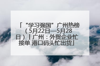 “学习强国”广州热榜（5月22日—5月28日）丨广州：外贸企业忙接单 港口码头忙出货