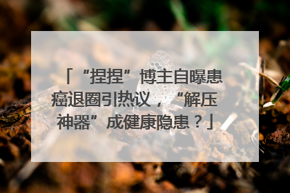 “捏捏”博主自曝患癌退圈引热议，“解压神器”成健康隐患？