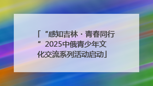 “感知吉林・青春同行”2025中俄青少年文化交流系列活动启动