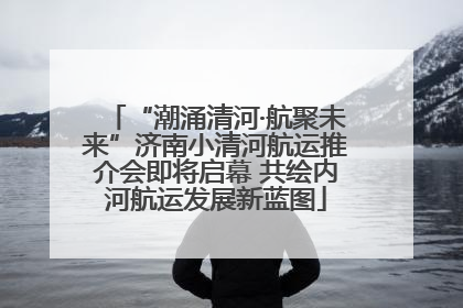 “潮涌清河·航聚未来”济南小清河航运推介会即将启幕 共绘内河航运发展新蓝图