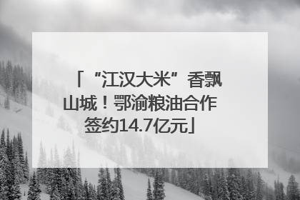 “江汉大米”香飘山城！鄂渝粮油合作签约14.7亿元