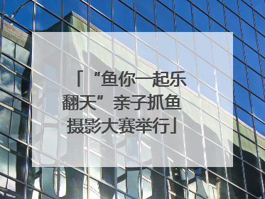 “鱼你一起乐翻天”亲子抓鱼摄影大赛举行