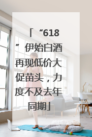 “618”伊始白酒再现低价大促苗头，力度不及去年同期