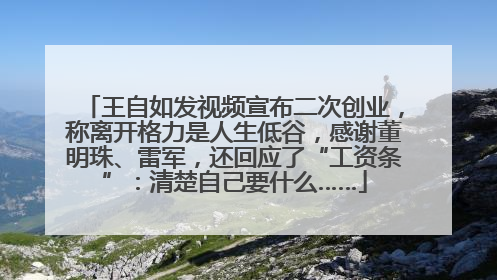 王自如发视频宣布二次创业，称离开格力是人生低谷，感谢董明珠、雷军，还回应了“工资条”：清楚自己要什么……