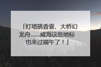 灯塔挑香囊、大桥幻龙舟……威海这些地标也来过端午了！