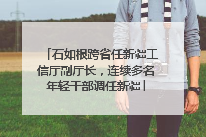 石如根跨省任新疆工信厅副厅长，连续多名年轻干部调任新疆