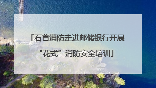 石首消防走进邮储银行开展 “花式”消防安全培训