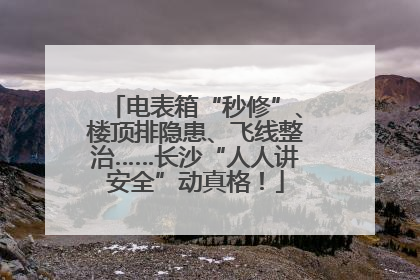电表箱“秒修”、楼顶排隐患、飞线整治……长沙“人人讲安全”动真格！