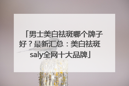 男士美白祛斑哪个牌子好？最新汇总：美白祛斑saly全网十大品牌