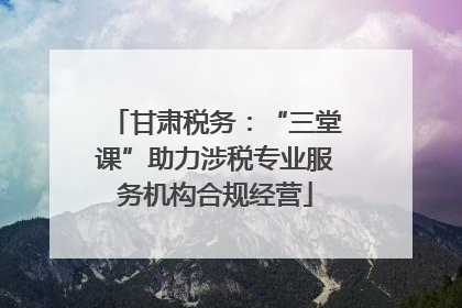 甘肃税务：“三堂课”助力涉税专业服务机构合规经营