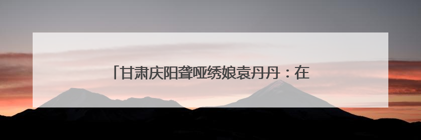 甘肃庆阳聋哑绣娘袁丹丹：在静音世界绣出“锦绣山河”