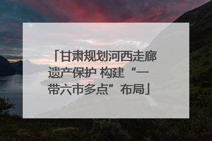 甘肃规划河西走廊遗产保护 构建“一带六市多点”布局