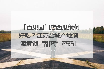 百果园门店西瓜缘何好吃？江苏盐城产地溯源解锁“甜蜜”密码