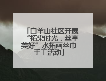 白羊山社区开展“拓染时光，丝享美好”水拓画丝巾手工活动