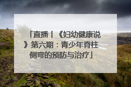 直播丨《妇幼健康说》第六期：青少年脊柱侧弯的预防与治疗