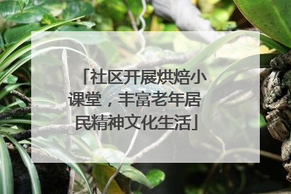 社区开展烘焙小课堂，丰富老年居民精神文化生活