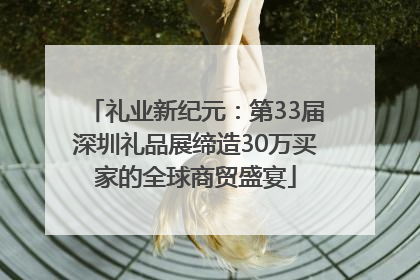 礼业新纪元：第33届深圳礼品展缔造30万买家的全球商贸盛宴