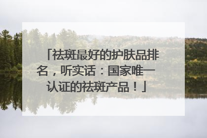 祛斑最好的护肤品排名，听实话：国家唯一认证的祛斑产品！