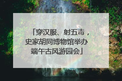 穿汉服、射五毒，史家胡同博物馆举办端午古风游园会