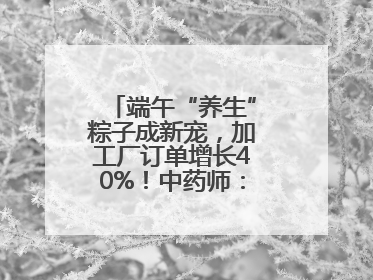 端午“养生”粽子成新宠，加工厂订单增长40%！中药师：养生效果有限
