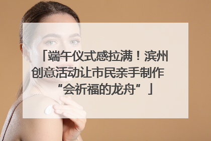 端午仪式感拉满！滨州创意活动让市民亲手制作“会祈福的龙舟”