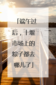 端午过后，十堰市场上的粽子都去哪儿了