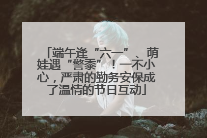 端午逢“六一”、萌娃遇“警黍”！一不小心，严肃的勤务安保成了温情的节日互动