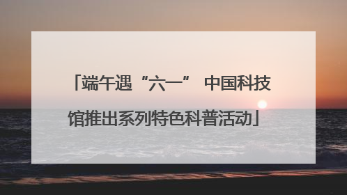 端午遇“六一” 中国科技馆推出系列特色科普活动