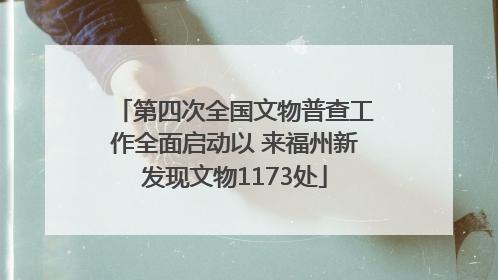 第四次全国文物普查工作全面启动以 来福州新发现文物1173处