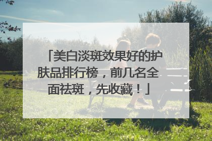 美白淡斑效果好的护肤品排行榜，前几名全面祛斑，先收藏！