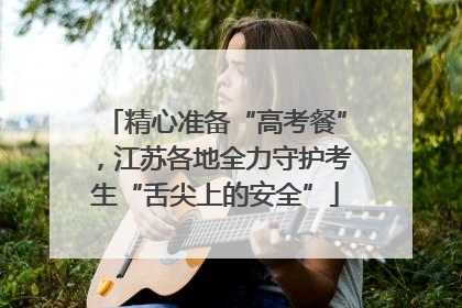 精心准备“高考餐”，江苏各地全力守护考生“舌尖上的安全”