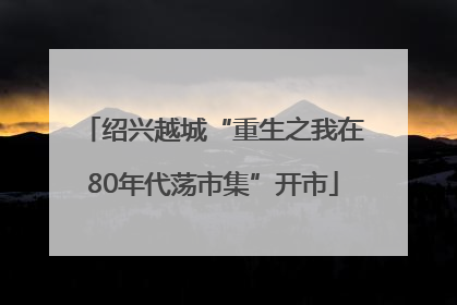 绍兴越城“重生之我在80年代荡市集”开市
