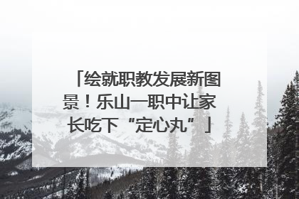 绘就职教发展新图景！乐山一职中让家长吃下“定心丸”