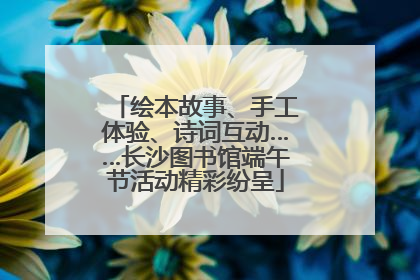 绘本故事、手工体验、诗词互动……长沙图书馆端午节活动精彩纷呈