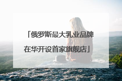 俄罗斯最大乳业品牌在华开设首家旗舰店