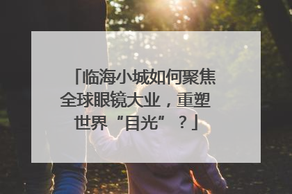 临海小城如何聚焦全球眼镜大业，重塑世界“目光”？