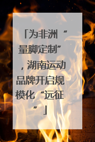 为非洲“量脚定制”，湖南运动品牌开启规模化“远征”