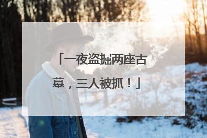 一夜盗掘两座古墓，三人被抓！
