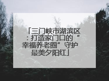 三门峡市湖滨区：打造家门口的“幸福养老圈”守护最美夕阳红