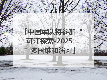 中国军队将参加“可汗探索-2025”多国维和演习