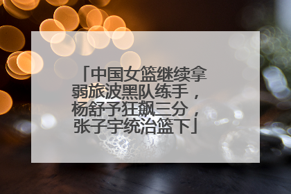 中国女篮继续拿弱旅波黑队练手，杨舒予狂飙三分，张子宇统治篮下