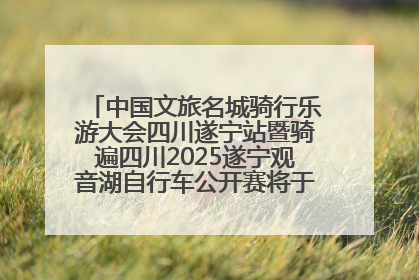 中国文旅名城骑行乐游大会四川遂宁站暨骑遍四川2025遂宁观音湖自行车公开赛将于6月22日开赛