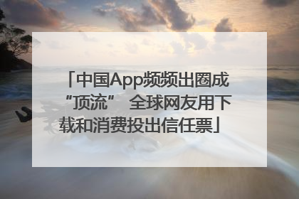 中国App频频出圈成“顶流” 全球网友用下载和消费投出信任票
